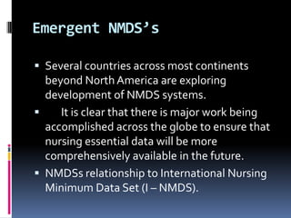 Emergent NMDS’s
 Several countries across most continents

beyond North America are exploring
development of NMDS systems.

It is clear that there is major work being
accomplished across the globe to ensure that
nursing essential data will be more
comprehensively available in the future.
 NMDSs relationship to International Nursing
Minimum Data Set (I – NMDS).

 
