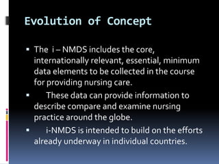 Evolution of Concept
 The i – NMDS includes the core,

internationally relevant, essential, minimum
data elements to be collected in the course
for providing nursing care.

These data can provide information to
describe compare and examine nursing
practice around the globe.

i-NMDS is intended to build on the efforts
already underway in individual countries.

 