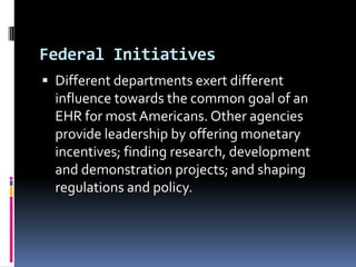 Federal Initiatives
 Different departments exert different

influence towards the common goal of an
EHR for most Americans. Other agencies
provide leadership by offering monetary
incentives; finding research, development
and demonstration projects; and shaping
regulations and policy.

 