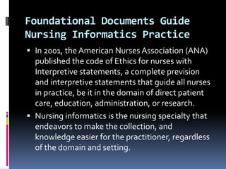 Foundational Documents Guide
Nursing Informatics Practice
 In 2001, the American Nurses Association (ANA)
published the code of Ethics for nurses with

Interpretive statements, a complete prevision
and interpretive statements that guide all nurses
in practice, be it in the domain of direct patient
care, education, administration, or research.
 Nursing informatics is the nursing specialty that
endeavors to make the collection, and
knowledge easier for the practitioner, regardless
of the domain and setting.

 