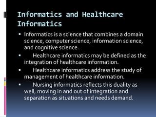 Informatics and Healthcare
Informatics
 Informatics is a science that combines a domain
science, computer science, information science,
and cognitive science.

Healthcare informatics may be defined as the
integration of healthcare information.

Healthcare informatics address the study of

management of healthcare information.

Nursing informatics reflects this duality as
well, moving in and out of integration and
separation as situations and needs demand.

 