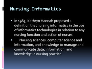 Nursing Informatics
 In 1985, Kathryn Hannah proposed a

definition that nursing informatics in the use
of informatics technologies in relation to any
nursing function and action of nurses.

Nursing sciences, computer science and
information, and knowledge to manage and
communicate data, information, and
knowledge in nursing practice.

 