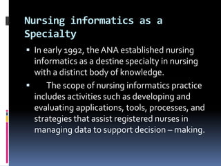 Nursing informatics as a
Specialty
 In early 1992, the ANA established nursing

informatics as a destine specialty in nursing
with a distinct body of knowledge.

The scope of nursing informatics practice
includes activities such as developing and
evaluating applications, tools, processes, and
strategies that assist registered nurses in
managing data to support decision – making.

 