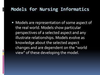 Models for Nursing Informatics
 Models are representation of some aspect of

the real world. Models show particular
perspectives of a selected aspect and any
illustrate relationships. Models evolve as
knowledge about the selected aspect
changes and are dependent on the “world
view” of these developing the model.

 