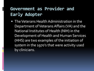 Government as Provider and
Early Adopter
 The Veterans Health Administration in the

Department of Veterans Affairs (VA) and the
National Institutes of Health (NIH) in the
Development of Health and Human Services
(HHS) are two examples of the initiation of
system in the 1970’s that were activity used
by clinicians.

 