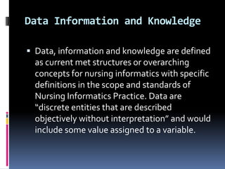 Data Information and Knowledge
 Data, information and knowledge are defined

as current met structures or overarching
concepts for nursing informatics with specific
definitions in the scope and standards of
Nursing Informatics Practice. Data are
“discrete entities that are described
objectively without interpretation” and would
include some value assigned to a variable.

 