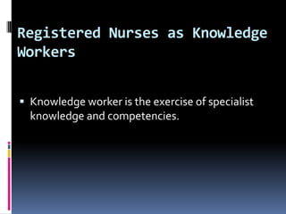 Registered Nurses as Knowledge
Workers
 Knowledge worker is the exercise of specialist

knowledge and competencies.

 
