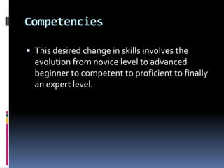Competencies
 This desired change in skills involves the

evolution from novice level to advanced
beginner to competent to proficient to finally
an expert level.

 
