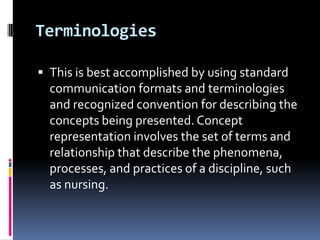 Terminologies
 This is best accomplished by using standard

communication formats and terminologies
and recognized convention for describing the
concepts being presented. Concept
representation involves the set of terms and
relationship that describe the phenomena,
processes, and practices of a discipline, such
as nursing.

 