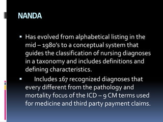 NANDA
 Has evolved from alphabetical listing in the

mid – 1980’s to a conceptual system that
guides the classification of nursing diagnoses
in a taxonomy and includes definitions and
defining characteristics.

Includes 167 recognized diagnoses that
every different from the pathology and
mortality focus of the ICD – 9 CM terms used
for medicine and third party payment claims.

 