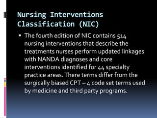 Nursing Interventions
Classification (NIC)
 The fourth edition of NIC contains 514

nursing interventions that describe the
treatments nurses perform updated linkages
with NANDA diagnoses and core
interventions identified for 44 specialty
practice areas. There terms differ from the
surgically biased CPT – 4 code set terms used
by medicine and third party programs.

 