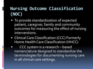 Nursing Outcome Classification
(NOC)
 To provide standardization of expected

patient, caregiver, family and community
outcomes for measuring the effect of nursing
interventions.
 Clinical Care Classification (CCC) Formerly
Home Health Care Classification (HHCC)

CCC system is a research – based
nomenclature designed to standardize the
terminologies for documenting nursing care
in all clinical care settings.

 