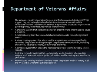 Department of Veterans Affairs









The Veterans Health Information System and Technology Architecture (VISTA)
support day – to – day clinical and administrative operations at local VA
healthcare facilities. All electronic records are password protected to guarantee
patients privacy other features include the following:
A checking system that alerts clinicians if an order they are entering could cause
a problem.
A notification system that immediately alerts clinicians to clinically significant
events.
A visual posting system that alerts healthcare providers to issues specifically
related to the patient on the opening of the patients electronic chart, including
crisis notes, adverse reactions, and advance directives.
A template system that allows the healthcare provider to automatically create
reports.
A clinical reminder systems that electronically alerts clinicians when certain
actions, such as examinations, patien education, and laboratory test, need to be
performed.
Remote data viewing to allow clinicians to see the patient medical history at all
the VA facilities where the patient was seen.

 