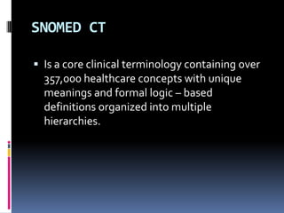 SNOMED CT
 Is a core clinical terminology containing over

357,000 healthcare concepts with unique
meanings and formal logic – based
definitions organized into multiple
hierarchies.

 