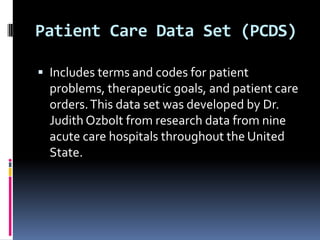 Patient Care Data Set (PCDS)
 Includes terms and codes for patient

problems, therapeutic goals, and patient care
orders. This data set was developed by Dr.
Judith Ozbolt from research data from nine
acute care hospitals throughout the United
State.

 