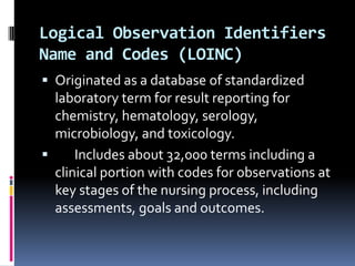 Logical Observation Identifiers
Name and Codes (LOINC)
 Originated as a database of standardized

laboratory term for result reporting for
chemistry, hematology, serology,
microbiology, and toxicology.

Includes about 32,000 terms including a
clinical portion with codes for observations at
key stages of the nursing process, including
assessments, goals and outcomes.

 