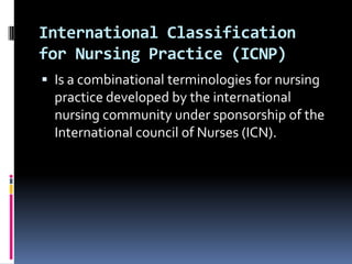 International Classification
for Nursing Practice (ICNP)
 Is a combinational terminologies for nursing

practice developed by the international
nursing community under sponsorship of the
International council of Nurses (ICN).

 