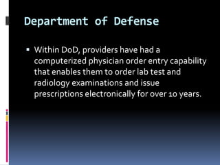 Department of Defense
 Within DoD, providers have had a

computerized physician order entry capability
that enables them to order lab test and
radiology examinations and issue
prescriptions electronically for over 10 years.

 