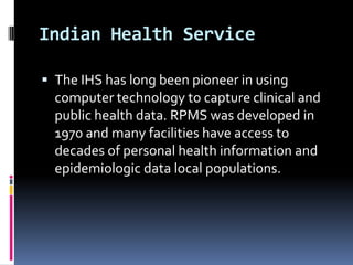 Indian Health Service
 The IHS has long been pioneer in using

computer technology to capture clinical and
public health data. RPMS was developed in
1970 and many facilities have access to
decades of personal health information and
epidemiologic data local populations.

 