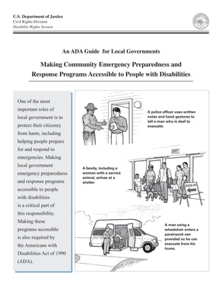 One of the most
important roles of
local government is to
protect their citizenry
from harm, including
helping people prepare
for and respond to
emergencies. Making
local government
emergency preparedness
and response programs
accessible to people
with disabilities
is a critical part of
this responsibility.
Making these
programs accessible
is also required by
the Americans with
Disabilities Act of 1990
(ADA).
A man using a
wheelchair enters a
paratransit van
provided so he can
evacuate from his
home.
A police officer uses written
notes and hand gestures to
tell a man who is deaf to
evacuate.
A family, including a
woman with a service
animal, arrives at a
shelter.
U.S. Department of Justice
Civil Rights Division
Disability Rights Section
An ADA Guide for Local Governments
Making Community Emergency Preparedness and
Response Programs Accessible to People with Disabilities
 