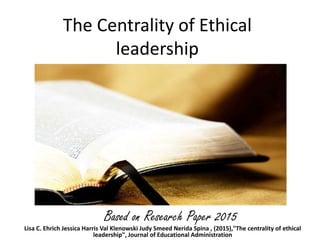 The Centrality of Ethical
leadership
Lisa C. Ehrich Jessica Harris Val Klenowski Judy Smeed Nerida Spina , (2015),"The centrality of ethical
leadership", Journal of Educational Administration
Based on Research Paper 2015
 