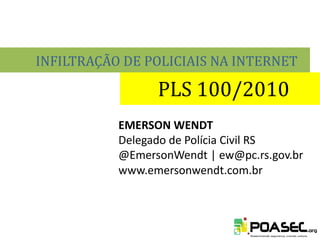 INFILTRAÇÃO DE POLICIAIS NA INTERNET

                 PLS 100/2010
           EMERSON WENDT
           Delegado de Polícia Civil RS
           @EmersonWendt | ew@pc.rs.gov.br
           www.emersonwendt.com.br
 