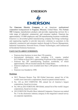 EMERSON
The Emerson Electric Company is an American multinational
corporation headquartered in Ferguson, Missouri, United States. This Fortune
500 Company manufactures products and provides engineering services for a
wide range of industrial, commercial, and consumer markets. Emerson has
approximately 115,000 employees and 220 manufacturing locations worldwide.
Emerson is a diversified global manufacturing company that brings technology
and engineering together to provide innovative solutions to customers in the
industrial, commercial and consumer markets through its Process Management,
Industrial Automation, Network Power, Climate Technologies, and Commercial
& Residential Solutions businesses.
FAST FACTS ABOUT EMERSON:
 Emerson does business in more than 150 countries.
 International destination sales, including U.S. exports, totalled
$12.5 billion in fiscal 2015, representing 56 percent of the company's sales.
 Emerson has 205 manufacturing locations worldwide, of which
approximately 140 are located outside the United States.
 Emerson employees were awarded more than 2,100 patents worldwide in
2015.
 Emerson was founded in 1890.
Rankings
 2015 Thomson Reuters Top 100 Global Innovator, annual list of the
world's most innovative corporations, based on patent-related metrics.
 No. 120 on 2015 FORTUNE 500, annual list of America’s largest
corporations, based on revenue.
 No. 484 on 2015 FORTUNE 500 Global, annual list of the world’s largest
corporations, based on revenue.
 2015 FORTUNE World's Most Admired Companies. Emerson was ranked
No. 5 in the electronics industry category in the magazine's annual survey
on corporate reputations.
 
