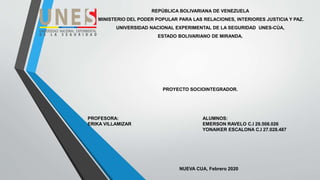 REPÚBLICA BOLIVARIANA DE VENEZUELA
MINISTERIO DEL PODER POPULAR PARA LAS RELACIONES, INTERIORES JUSTICIA Y PAZ.
UNIVERSIDAD NACIONAL EXPERIMENTAL DE LA SEGURIDAD UNES-CÚA,
ESTADO BOLIVARIANO DE MIRANDA.
PROYECTO SOCIOINTEGRADOR.
PROFESORA: ALUMNOS:
ERIKA VILLAMIZAR EMERSON RAVELO C.I 29.508.026
YONAIKER ESCALONA C.I 27.028.487
NUEVA CUA, Febrero 2020
 