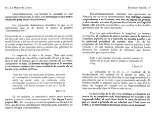 16 / La Mente de Cristo
Lamentablemente, esa traición se convirtió en una
separación permanente de Dios, y el resultado es una mente
de pecado para toda la raza humana.
Las siguientes definiciones describen lo que es la
consciencia, que es de donde se deriva la palabra
"conscientización".
Consciencia es: el comportamiento de acuerdo a lo que tu sentido
del bien y del mal te dice, acerca de lo que es correcto, o del sentido
moral del bien y del mal de una persona, gobernando y afectando
su propio comportamiento. (Es la motivación que se deriva en
forma lógica, de los principios éticos y morales que gobiernan los
pensamientos y las acciones de una persona).
La serpiente le dijo a la mujer, "Tus ojos serán
abiertos y tú serás cómo Dios, conociendo el bien y el mal. .."
Dios le dijo al hombre que el día que comiera de ese fruto,
ciertamente moriría. El hombre escogió creer en la mentira,
y su comportamiento dio como resultado la muerte de su
mente, separándola de Dios.
Todas las cosas son puras para los puros, mas para
los corrompidos e incrédulos nada es puro, sino que
tanto su mente como su conciencia están
corrompidas. La pureza es de lo que estáformada la
inocencia, y la mente corrupta la que da a luz la
incredulidad.
Tito 1:15
En mi opmlOn, la consciencia reside entre nuestro
espíritu y nuestra alma, como un puente. (Ver figura 2 en la
pagina 146). Yo creo que es como el aparato localizador de
Dios, que tiene un amplificador integrado para llamarnos de
regreso al lugar de procedencia.
Emerson Ferrell/ 17
Desafortunadamente, mientras más ignoremos su
llamado, su voz se va desvaneciendo. Sin embargo, cuando
respondemos a su llamado, esto nos redarguye de pecado,
y abre nuestro corazón al proceso de salvación del Espíritu
Santo. Más adelante en este libro, vaya entrar en los detalles
que tienen que ver con la salvación.
Una vez que entendemos la magnitud de nuestra
corrupción, el trasladar de nuevo nuestro centro de creencia
a nuestro espíritu, se va a convertir en nuestra pasión y en
la principal prioridad de nuestra vida. Uno de los
propósitos de este libro, es exponer nuestro espíritu a esta
verdad, y de esta manera, permitir que el Espíritu Santo
destruya los sistemas falsos de creencias que fueron
construidos por nuestra alma.
Todo el que practica el pecado, practica también la
infracción de la ley, pues el pecado es infracción de
la ley.
1 Juan3:4
La infracción de la leyes el resultado de la
desobediencia del hombre en el Jardín de Edén. La
definición de la infracción de la leyes una responsabilidad y
una relación que se ha roto, y que se encuentra separada. El
hombre perdió su relación con su Padre, que es Dios. Por lo
tanto, fue incapaz de cumplir con su responsabilidad de
crear una raza de hijos de Dios en esta tierra.
La infracción de la leyes la rebelión del hombre en
contra de su propósito más fundamental de relación y de
responsabilidad, el cual viene desde la creación misma (10
que es igual a pérdida de su relación con Dios como su
Padre, y su responsabilidad hacia toda la raza humana).
 