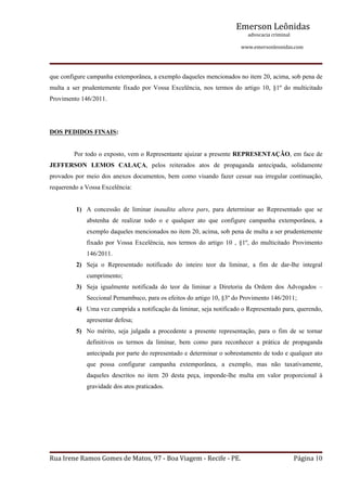 Emerson Leônidas
                                                                                                             advocacia criminal
                                                                                                                                          www.emersonleonidas.com
Rua Irene Ramos Gomes de Matos, 97 ‐ Boa Viagem ‐ Recife ‐ PE. Página 10
que configure campanha extemporânea, a exemplo daqueles mencionados no item 20, acima, sob pena de 
multa  a  ser  prudentemente  fixado  por  Vossa  Excelência,  nos  termos  do  artigo  10,  §1º  do  multicitado 
Provimento 146/2011. 
DOS PEDIDOS FINAIS:
Por todo o exposto, vem o Representante ajuizar a presente REPRESENTAÇÃO, em face de 
JEFFERSON  LEMOS  CALAÇA,  pelos  reiterados  atos  de  propaganda  antecipada,  solidamente 
provados por meio dos anexos documentos, bem como visando fazer cessar sua irregular continuação, 
requerendo a Vossa Excelência:
1) A  concessão  de  liminar  inaudita  altera  pars,  para  determinar  ao  Representado  que  se 
abstenha  de  realizar  todo  o  e  qualquer  ato  que  configure  campanha  extemporânea,  a 
exemplo daqueles mencionados no item 20, acima, sob pena de multa a ser prudentemente 
fixado  por  Vossa  Excelência,  nos  termos  do  artigo  10  ,  §1º,  do  multicitado  Provimento 
146/2011. 
2) Seja  o  Representado  notificado  do  inteiro  teor  da  liminar,  a  fim  de  dar­lhe  integral 
cumprimento;
3) Seja  igualmente  notificada  do  teor  da  liminar  a  Diretoria  da  Ordem  dos  Advogados  – 
Seccional Pernambuco, para os efeitos do artigo 10, §3º do Provimento 146/2011;
4) Uma vez cumprida a notificação da liminar, seja notificado o Representado para, querendo, 
apresentar defesa;
5) No  mérito,  seja  julgada  a  procedente  a  presente  representação,  para  o  fim  de  se  tornar 
definitivos  os  termos  da  liminar,  bem  como  para  reconhecer  a  prática  de  propaganda 
antecipada por parte do representado e determinar o sobrestamento de todo e qualquer ato 
que  possa  configurar  campanha  extemporânea,  a  exemplo,  mas  não  taxativamente, 
daqueles  descritos  no  item  20  desta  peça,  imponde­lhe  multa  em  valor  proporcional  à 
gravidade dos atos praticados. 
 