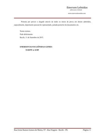 Emerson Leônidas
                                                                                                             advocacia criminal
                                                                                                                                          www.emersonleonidas.com
Rua Irene Ramos Gomes de Matos, 97 ‐ Boa Viagem ‐ Recife ‐ PE. Página 11
Protesta  por  provar  o  alegado  através  de  todos  os  meios  de  prova  em  direito  admitidos, 
especialmente, depoimento pessoal do representado, juntada posterior de documentos etc.
Nestes termos,
Pede deferimento.
Recife, 11 de Setembro de 2015.
EMERSON DAVIS LEÔNIDAS GOMES
OAB/PE n. 8.385
 
