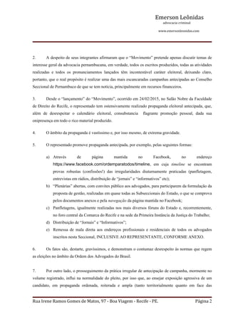 Emerson Leônidas
                                                                                                             advocacia criminal
                                                                                                                                          www.emersonleonidas.com
Rua Irene Ramos Gomes de Matos, 97 ‐ Boa Viagem ‐ Recife ‐ PE. Página 2
2. A despeito de seus integrantes afirmaram que o “Movimento” pretende apenas discutir temas de 
interesse geral da advocacia pernambucana, em verdade, todos os escritos produzidos, todas as atividades 
realizadas  e  todos  os  pronunciamentos  lançados  têm  incontestável  caráter  eleitoral,  deixando  claro, 
portanto, que o real propósito é realizar uma das mais escancaradas campanhas antecipadas ao Conselho 
Seccional de Pernambuco de que se tem notícia, principalmente em recursos financeiros.
3. Desde o “lançamento” do “Movimento”, ocorrido em 24/02/2015, no Salão Nobre da Faculdade 
de Direito do Recife, o representado tem ostensivamente realizado propaganda eleitoral antecipada, que, 
além  de  desrespeitar  o  calendário  eleitoral,  consubstancia    flagrante  promoção  pessoal,  dada  sua 
onipresença em todo o rico material produzido.
4. O âmbito da propaganda é vastíssimo e, por isso mesmo, de extrema gravidade.
5. O representado promove propaganda antecipada, por exemplo, pelas seguintes formas:
a) Através  de  página  mantida  no  Facebook,  no  endereço 
https://www.facebook.com/ordemparatodos/timeline,  em  cuja  timeline  se  encontram 
provas  robustas  (confissões!)  das  irregularidades  diuturnamente  praticadas  (panfletagem, 
entrevistas em rádios, distribuição de “jornais” e “informativos” etc);
b) “Plenárias” abertas, com convites público aos advogados, para participarem da formulação da 
proposta de gestão, realizadas em quase todas as Subseccionais do Estado, o que se comprova 
pelos documentos anexos e pela navegação da página mantida no Facebook;
c) Panfletagens, igualmente realizadas nos mais diversos fóruns do Estado e, recorrentemente, 
no foro central da Comarca do Recife e na sede da Primeira Instância da Justiça do Trabalho;
d) Distribuição de “Jornais” e “Informativos”;
e) Remessa  de  mala  direta  aos  endereços  profissionais  e  residenciais  de  todos  os  advogados 
inscritos nesta Seccional, INCLUSIVE AO REPRESENTANTE, CONFORME ANEXO.
6. Os fatos são, destarte, gravíssimos, e demonstram o contumaz desrespeito às normas que regem 
as eleições no âmbito da Ordem dos Advogados do Brasil.
7. Por outro lado, o prosseguimento da prática irregular de antecipação de campanha, mormente no 
volume registrado, influi na normalidade do pleito, por isso que, ao ensejar exposição agressiva de um 
candidato,  em  propaganda  ordenada,  reiterada  e  ampla  (tanto  territorialmente  quanto  em  face  das 
 