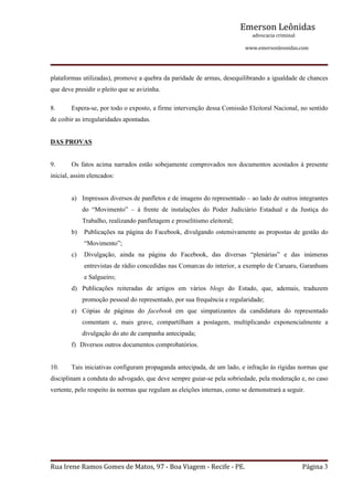 Emerson Leônidas
                                                                                                             advocacia criminal
                                                                                                                                          www.emersonleonidas.com
Rua Irene Ramos Gomes de Matos, 97 ‐ Boa Viagem ‐ Recife ‐ PE. Página 3
plataformas utilizadas), promove a quebra da paridade de armas, desequilibrando a igualdade de chances 
que deve presidir o pleito que se avizinha.
8. Espera­se, por todo o exposto, a firme intervenção dessa Comissão Eleitoral Nacional, no sentido 
de coibir as irregularidades apontadas.
DAS PROVAS
9. Os fatos acima narrados estão sobejamente comprovados nos documentos acostados à presente 
inicial, assim elencados:
a) Impressos diversos de panfletos e de imagens do representado – ao lado de outros integrantes 
do  “Movimento”  –  à  frente  de  instalações  do  Poder  Judiciário  Estadual  e  da  Justiça  do 
Trabalho, realizando panfletagem e proselitismo eleitoral;
b) Publicações na página do Facebook, divulgando ostensivamente as propostas de gestão do 
“Movimento”;
c) Divulgação,  ainda  na  página  do  Facebook,  das  diversas  “plenárias”  e  das  inúmeras 
entrevistas de rádio concedidas nas Comarcas do interior, a exemplo de Caruaru, Garanhuns 
e Salgueiro;
d) Publicações  reiteradas  de  artigos  em  vários  blogs  do  Estado,  que,  ademais,  traduzem 
promoção pessoal do representado, por sua frequência e regularidade;
e) Cópias  de  páginas  do  facebook  em  que  simpatizantes  da  candidatura  do  representado 
comentam  e,  mais  grave,  compartilham  a  postagem,  multiplicando  exponencialmente  a 
divulgação do ato de campanha antecipada;
f) Diversos outros documentos comprobatórios.
10. Tais iniciativas configuram propaganda antecipada, de um lado, e infração às rígidas normas que 
disciplinam a conduta do advogado, que deve sempre guiar­se pela sobriedade, pela moderação e, no caso 
vertente, pelo respeito às normas que regulam as eleições internas, como se demonstrará a seguir.
 