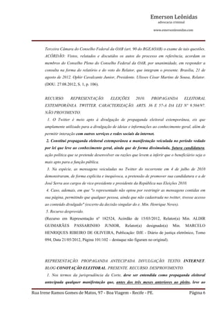 Emerson Leônidas
                                                                                                             advocacia criminal
                                                                                                                                          www.emersonleonidas.com
Rua Irene Ramos Gomes de Matos, 97 ‐ Boa Viagem ‐ Recife ‐ PE. Página 6
Terceira Câmara do Conselho Federal da OAB (art. 90 do RGEAOAB) o exame de tais questões. 
ACÓRDÃO:  Vistos,  relatados  e  discutidos  os  autos  do  processo  em  referência,  acordam  os 
membros do Conselho Pleno do Conselho Federal da OAB, por unanimidade, em responder a 
consulta na forma do relatório e do voto do Relator, que integram o presente. Brasília, 21 de 
agosto de 2012. Ophir Cavalcante Junior, Presidente. Ulisses César Martins de Sousa, Relator. 
(DOU. 27.08.2012, S. 1, p. 106).
RECURSO.  REPRESENTAÇÃO.  ELEIÇÕES  2010.  PROPAGANDA  ELEITORAL 
EXTEMPORÂNEA.  TWITTER.  CARACTERIZAÇÃO.  ARTS.  36  E  57­A  DA  LEI  Nº  9.504/97. 
NÃO PROVIMENTO.
  1.  O  Twitter  é  meio  apto  à  divulgação  de  propaganda  eleitoral  extemporânea,  eis  que 
amplamente utilizado para a divulgação de ideias e informações ao conhecimento geral, além de 
permitir interação com outros serviços e redes sociais da internet.
 2. Constitui propaganda eleitoral extemporânea a manifestação veiculada no período vedado 
por lei que leve ao conhecimento geral, ainda que de forma dissimulada, futura candidatura, 
ação política que se pretende desenvolver ou razões que levem a inferir que o beneficiário seja o 
mais apto para a função pública.
  3.  Na  espécie,  as  mensagens  veiculadas  no  Twitter  do  recorrente  em  4  de  julho  de  2010 
demonstraram, de forma explícita e inequívoca, a pretensão de promover sua candidatura e a de 
José Serra aos cargos de vice­presidente e presidente da República nas Eleições 2010.
 4. Caso, ademais, em que "o representado não optou por restringir as mensagens contidas em 
sua página, permitindo que qualquer pessoa, ainda que não cadastrada no twitter, tivesse acesso 
ao conteúdo divulgado" (excerto da decisão singular do e. Min. Henrique Neves).
 5. Recurso desprovido.
(Recurso  em  Representação  nº  182524,  Acórdão  de  15/03/2012,  Relator(a)  Min.  ALDIR 
GUIMARÃES  PASSARINHO  JUNIOR,  Relator(a)  designado(a)  Min.  MARCELO 
HENRIQUES RIBEIRO DE OLIVEIRA, Publicação: DJE ­ Diário de justiça eletrônico, Tomo 
094, Data 21/05/2012, Página 101/102 – destaque não figuram no original).
REPRESENTAÇÃO.  PROPAGANDA  ANTECIPADA.  DIVULGAÇÃO.  TEXTO.  INTERNET. 
BLOG CONOTAÇÃO ELEITORAL. PRESENTE. RECURSO. DESPROVIMENTO.
  1.  Nos  termos  da  jurisprudência  da  Corte,  deve  ser  entendida  como  propaganda  eleitoral 
antecipada  qualquer  manifestação  que,  antes  dos  três  meses  anteriores  ao  pleito,  leve  ao 
 