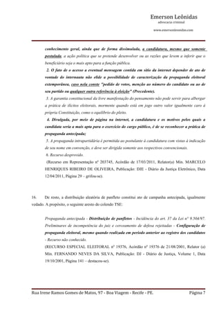 Emerson Leônidas
                                                                                                             advocacia criminal
                                                                                                                                          www.emersonleonidas.com
Rua Irene Ramos Gomes de Matos, 97 ‐ Boa Viagem ‐ Recife ‐ PE. Página 7
conhecimento  geral,  ainda  que  de  forma  dissimulada,  a  candidatura,  mesmo  que  somente 
postulada, a ação política que se pretende desenvolver ou as razões que levem a inferir que o 
beneficiário seja o mais apto para a função pública.
 2. O fato de o acesso a eventual mensagem contida em sítio da internet depender de ato de 
vontade  do  internauta  não  elide  a  possibilidade  de  caracterização  da  propaganda  eleitoral 
extemporânea, caso nela conste "pedido de votos, menção ao número do candidato ou ao de 
seu partido ou qualquer outra referência à eleição" (Precedente).
 3. A garantia constitucional da livre manifestação do pensamento não pode servir para albergar 
a prática de ilícitos eleitorais, mormente quando está em jogo outro valor igualmente caro à 
própria Constituição, como o equilíbrio do pleito.
  4.  Divulgada,  por  meio  de  página  na  internet,  a  candidatura  e  os  motivos  pelos  quais  a 
candidata seria a mais apta para o exercício do cargo público, é de se reconhecer a prática de 
propaganda antecipada;
 5. A propaganda intrapartidária é permitida ao postulante à candidatura com vistas à indicação 
de seu nome em convenção, e deve ser dirigida somente aos respectivos convencionais.
 6. Recurso desprovido.
  (Recurso  em  Representação  nº  203745,  Acórdão  de  17/03/2011,  Relator(a)  Min.  MARCELO 
HENRIQUES RIBEIRO DE OLIVEIRA, Publicação: DJE ­ Diário da Justiça Eletrônico, Data 
12/04/2011, Página 29 – grifou­se).
 
16. De resto, a distribuição aleatória de panfleto constitui ato de campanha antecipada, igualmente 
vedado. A propósito, o seguinte aresto do colendo TSE:
Propaganda antecipada ­ Distribuição de panfletos ­ Incidência do art. 37 da Lei n° 9.504/97. 
Preliminares de incompetência do juiz e cerceamento de defesa rejeitadas ­ Configuração de 
propaganda eleitoral, mesmo quando realizada em período anterior ao registro dos candidatos 
­ Recurso não conhecido.  
(RECURSO ESPECIAL ELEITORAL nº 19376, Acórdão nº 19376 de 21/08/2001, Relator (a) 
Min.  FERNANDO  NEVES  DA  SILVA,  Publicação:  DJ  ­  Diário  de  Justiça,  Volume  1,  Data 
19/10/2001, Página 141 – destacou­se).
 
