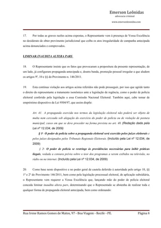 Emerson Leônidas
                                                                                                             advocacia criminal
                                                                                                                                          www.emersonleonidas.com
Rua Irene Ramos Gomes de Matos, 97 ‐ Boa Viagem ‐ Recife ‐ PE. Página 8
17. Por todas as graves razões acima expostas, o Representante vem à presença de Vossa Excelência 
no desiderato de obter provimento jurisdicional que coíba os atos irregularidade de campanha antecipada 
acima denunciados e comprovados.
LIMINAR INAUDITA ALTERA PARS 
18. O Representante insiste que os fatos que provocaram a propositura da presente representação, de 
um lado, já configuram propaganda antecipada e, doutra banda, promoção pessoal irregular a que aludem 
os artigos 9º, 10 e §§ do Provimento n. 146/2011. 
19. Esta contínua violação aos artigos acima referidos não pode prosseguir, por isso que agride tanto 
o direito do representante a tratamento isonômico ante a legislação de regência, como o poder de polícia 
eleitoral  conferido  pela  legislação  a  essa  Comissão  Nacional  Eleitoral.  Também  aqui,  cabe  tomar  de 
empréstimo dispositivo da Lei 9504/97, que assim dispõe:
Art.  41.   A  propaganda  exercida  nos  termos  da  legislação  eleitoral  não  poderá  ser  objeto  de 
multa nem cerceada sob alegação do exercício do poder de polícia ou de violação de postura 
municipal, casos em que se deve proceder na forma prevista no art. 40. (Redação dada pela 
Lei nº 12.034, de 2009)
        § 1o
  O poder de polícia sobre a propaganda eleitoral será exercido pelos juízes eleitorais e 
pelos juízes designados pelos Tribunais Regionais Eleitorais. (Incluído pela Lei nº 12.034, de 
2009)
         §  2o
   O  poder  de  polícia  se  restringe  às  providências  necessárias  para  inibir  práticas 
ilegais, vedada a censura prévia sobre o teor dos programas a serem exibidos na televisão, no 
rádio ou na internet. (Incluído pela Lei nº 12.034, de 2009)
20. Como base neste dispositivo e no poder geral de cautela deferido à autoridade pelo artigo 10, §§ 
1º e 2º do Provimento 146/2011, bem como pela legislação processual eleitoral, de aplicação subsidiária, 
o  Representante  vem  requerer  a  Vossa  Excelência  que,  lançando  mão  do  poder  de  polícia  eleitoral 
conceda liminar inaudita altera pars, determinando que o Representado se abstenha de realizar toda e 
qualquer forma de propaganda eleitoral antecipada, bem como ordenando:
 