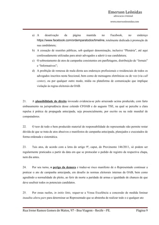 Emerson Leônidas
                                                                                                             advocacia criminal
                                                                                                                                          www.emersonleonidas.com
Rua Irene Ramos Gomes de Matos, 97 ‐ Boa Viagem ‐ Recife ‐ PE. Página 9
a) A  desativação  da  página  mantida  no  Facebook,  no  endereço 
https://www.facebook.com/ordemparatodos/timeline, totalmente dedicada à promoção de 
sua candidatura; 
b) A cessação de reuniões públicas, sob qualquer denominação, inclusive “Plenária”, até aqui 
confessadamente utilizadas para atrair advogados a aderir à sua candidatura;
c) O sobrestamento de atos de campanha consistentes em panfletagens, distribuição de “Jornais” 
e “Informativos”;
d) A proibição de remessa de mala direta aos endereços profissionais e residenciais de todos os 
advogados inscritos nesta Seccional, bem como de mensagens eletrônicas ou de voz (via call 
center),  ou  por  qualquer  outro  modo,  mídia  ou  plataforma  de  comunicação  que  implique 
violação às regras eleitorais da OAB.  
21. A plausibilidade do direito invocado evidencia­se pelo arrazoado acima produzido, com farto 
embasamento  na  jurisprudência  desse  colendo  CFOAB  e  do  augusto  TSE,  na  qual  se  percebe  a  clara 
repulsa  à  prática  de  propagada  antecipada,  seja  presencialmente,  por  escrito  ou  na  rede  mundial  de 
computadores.
22. O teor de todo o bem produzido material de responsabilidade do representado não permite restar 
dúvida de que se trata de atos abusivos e manifestos de campanha antecipada, planejados e executados de 
forma ordenada e sistemática.
23. Tais  atos,  de  acordo  com  a  letra  do  artigo  9º,  caput,  do  Provimento  146/2011,  só  podem  ser 
regularmente praticados a partir da data em que se protocalar o pedido de registro da respectiva chapa, 
nem dia antes.
24. Por seu turno, o perigo da demora e traduz­se risco manifesto de o Representado continuar a 
praticar  o  ato  de  campanha  antecipada,  em  desafio  às  normas  eleitorais  internas  da  OAB,  bem  como 
agredindo a normalidade do pleito, ao ferir de morte a paridade de armas e igualdade de chances de que 
deve usufruir todos os potenciais candidatos.
25. Por  essas  razões,  in  initio  littis,  requer­se  a  Vossa  Excelência  a  concessão  de  medida  liminar 
inaudita altera pars para determinar ao Representado que se abstenha de realizar todo o e qualquer ato 
 
