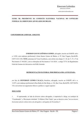 Emerson Leônidas
                                                                                                             advocacia criminal
                                                                                                                                          www.emersonleonidas.com
Rua Irene Ramos Gomes de Matos, 97 ‐ Boa Viagem ‐ Recife ‐ PE. Página 1
EXMO.  SR.  PRESIDENTE  DA  COMISSÃO  ELEITORAL  NACIONAL  DO  CONSELHO 
FEDERAL DA ORDEM DOS ADVOGADOS DO BRASIL
COM PEDIDO DE LIMINAR ­ URGENTE
           EMERSON DAVIS LEÔNIDAS GOMES, advogado, inscrito na OAB/PE sob o 
n. 8.385, com endereço profissional à Irene Ramos Gomes de Mattos, n. 97, Boa Viagem, Recife/PE, 
CEP 51.011­530, VEM à presença de Vossa Excelência, com arrimo nos artigos 2º, 10, §§ 1º, 2º e 3º do 
Provimento nº 146/2011, com as alterações do Provimento nº 161/2014,  e artigo 137­C do Regulamento 
Geral do Estatuto da Advocacia e da OAB, formular 
REPRESENTAÇÃO ELETORAL POR PROPAGANDA ANTECIPADA,
em  face  de  JEFFERSON  LEMOS  CALAÇA,  brasileiro,  advogado,  inscrito  na  OAB/PE  sob  o  n. 
12.873, com endereço profissional à Rua Barão de São Borja, n. 218, Boa Vista, Recife/PE, CEP 50.070­
310, com arrimo nos argumentos fáticos e jurídicos a seguir expostos:
DOS FATOS
1. O representado, ao lado de diversos outros advogados, é responsável e dirige, na condição de 
“Coordenador”, o Movimento intitulado "A Ordem é Para Todos", que se descreve como "um movimento 
horizontal, plural e democrático de advogados e advogadas de Pernambuco". 
 