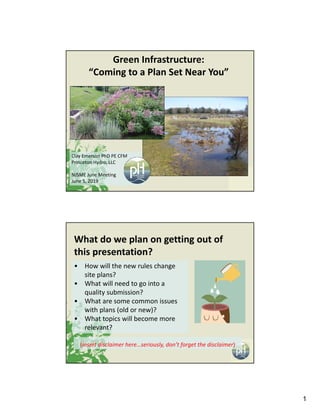 1
Green Infrastructure:
“Coming to a Plan Set Near You”
Clay Emerson PhD PE CFM
Princeton Hydro, LLC
NJSME June Meeting
June 5, 2019
What do we plan on getting out of 
this presentation?
(insert disclaimer here…seriously, don’t forget the disclaimer)
• How will the new rules change 
site plans?
• What will need to go into a 
quality submission?
• What are some common issues 
with plans (old or new)?
• What topics will become more 
relevant?
 