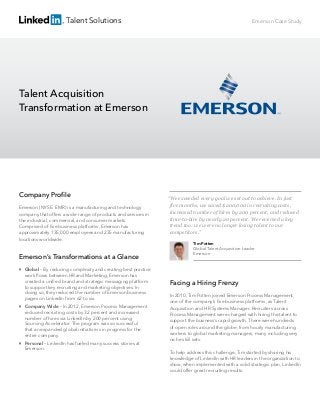 Talent Solutions
Facing a Hiring Frenzy
In 2010, Tim Potten joined Emerson Process Management,
one of the company’s ﬁve business platforms, as Talent
Acquisition and HR Systems Manager. Recruiters across
Process Management were charged with hiring the talent to
support the business’s rapid growth. There were hundreds
of open roles around the globe, from hourly manufacturing
workers to global marketing managers, many including very
niche skill sets.
To help address this challenge, Tim started by sharing his
knowledge of LinkedIn with HR leaders in the organization to
show, when implemented with a solid strategic plan, LinkedIn
could offer great recruiting results.
Talent Acquisition
Transformation at Emerson
Emerson Case Study
Company Proﬁle
Emerson (NYSE: EMR) is a manufacturing and technology
company that offers a wide range of products and services in
the industrial, commercial, and consumer markets.
Comprised of ﬁve business platforms, Emerson has
approximately 135,000 employees and 235 manufacturing
locations worldwide.
Emerson’s Transformations at a Glance

Global – By reducing complexity and creating best practice
work ﬂows between HR and Marketing, Emerson has
created a uniﬁed brand and strategic messaging platform
to support key recruiting and marketing objectives. In
doing so, they reduced the number of Emerson business
pages on LinkedIn from 62 to six.

Company Wide – In 2012, Emerson Process Management
reduced recruiting costs by 32 percent and increased
number of hires via LinkedIn by 200 percent using
Sourcing Accelerator. The program was so successful
that an expanded global initiative is in progress for the
entire company.

Personal – LinkedIn has fueled many success stories at
Emerson.
“We exceeded every goal we set out to achieve. In just
five months, we saved $200,000 in recruiting costs,
increased number of hires by 200 percent, and reduced
time-to-hire by nearly 20 percent. We reversed a key
trend too: we were no longer losing talent to our
competitors.”
Tim Potten
Global Talent Acquisition Leader
Emerson
 