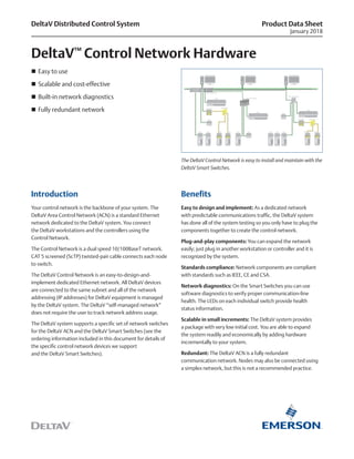 Product Data Sheet
January 2018
Introduction
Your control network is the backbone of your system. The
DeltaV Area Control Network (ACN) is a standard Ethernet
network dedicated to the DeltaV system. You connect
the DeltaV workstations and the controllers using the
Control Network.
The Control Network is a dual speed 10/100BaseT network.
CAT 5 screened (ScTP) twisted-pair cable connects each node
to switch.
The DeltaV Control Network is an easy-to-design-and-
implement dedicated Ethernet network. All DeltaV devices
are connected to the same subnet and all of the network
addressing (IP addresses) for DeltaV equipment is managed
by the DeltaV system. The DeltaV “self-managed network”
does not require the user to track network address usage.
The DeltaV system supports a specific set of network switches
for the DeltaV ACN and the DeltaV Smart Switches (see the
ordering information included in this document for details of
the specific control network devices we support
and the DeltaV Smart Switches).
Benefits
Easy to design and implement: As a dedicated network
with predictable communications traffic, the DeltaV system
has done all of the system testing so you only have to plug the
components together to create the control network.
Plug-and-play components: You can expand the network
easily; just plug in another workstation or controller and it is
recognized by the system.
Standards compliance: Network components are compliant
with standards such as IEEE, CE and CSA.
Network diagnostics: On the Smart Switches you can use
software diagnostics to verify proper communication-line
health. The LEDs on each individual switch provide health
status information.
Scalable in small increments: The DeltaV system provides
a package with very low initial cost. You are able to expand
the system readily and economically by adding hardware
incrementally to your system.
Redundant: The DeltaV ACN is a fully redundant
communication network. Nodes may also be connected using
a simplex network, but this is not a recommended practice.
DeltaV Distributed Control System
DeltaV™
Control Network Hardware
The DeltaV Control Network is easy to install and maintain with the
DeltaV Smart Switches.
„„ Easy to use
„„ Scalable and cost-effective
„„ Built-in network diagnostics
„„ Fully redundant network
 