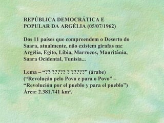 REPÚBLICA DEMOCRÁTICA E POPULAR DA ARGÉLIA (05/07/1962) Dos 11 países que compreendem o Deserto do Saara, atualmente, não existem girafas na: Argélia, Egito, Líbia, Marrocos, Mauritânia, Saara Ocidental, Tunísia... Lema – “?? ????? ? ?????” (árabe) (“Revolução pelo Povo e para o Povo” – “Revolución por el pueblo y para el pueblo”) Área: 2.381.741 km². 