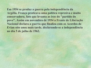 Em 1954 se produz a guerra pela independência da Argélia. França praticava uma política represiva e muito conservadora, fato que levanta as iras do "partido do povo". Assim em novembro de 1954 a Frente de Liberação Nacional declara a guerra que finaliza com os Acordos de Evian oito anos mais tarde, declarando-se a independência no dia 5 de julho de 1962. 