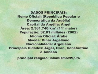 DADOS PRINCIPAIS : Nome Oficial: (República Popular e Democrática da Argélia) Capital da Argélia: Argel Área: 2.381.740 km² (11º maior) População: 32.81 milhões (2002) Idioma Oficial: Árabe Moeda: Dinar Argeliano Nacionalidade: Argeliana Principais Cidades: Argel, Oran, Constantine e Annaba principal religião: islãmismo:99,9% 