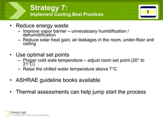 Reduce energy waste Improve vapor barrier – unnecessary humidification / dehumidification Reduce solar heat gain; air leakages in the room, under-floor and ceiling Use optimal set points Proper cold aisle temperature – adjust room set point (20 ° to 21°C) Raise the chilled water temperature above 7°C ASHRAE guideline books available Thermal assessments can help jump start the process Strategy 7:  Implement Cooling Best Practices 7 