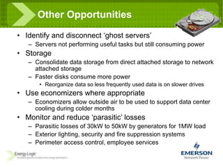 Other Opportunities Identify and disconnect ‘ghost servers’ Servers not performing useful tasks but still consuming power Storage Consolidate data storage from direct attached storage to network attached storage Faster disks consume more power Reorganize data so less frequently used data is on slower drives Use economizers where appropriate Economizers allow outside air to be used to support data center cooling during colder months Monitor and reduce ‘parasitic’ losses Parasitic losses of 30kW to 50kW by generators for 1MW load Exterior lighting, security and fire suppression systems Perimeter access control, employee services 