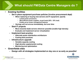 Existing facilities Set in place equipment purchase policies (involve procurement dept) When replacing or buying new servers and IT equipment, specify Lowest power processors Most  efficient power supplies,  at part loads  (20% - 35% load) Enable server power management features Savings will not accrue immediately, but over time Start IT projects Move towards blade servers wherever possible (enable high density) Evaluate and implement server virtualization Implement best practice Alternate power distribution architecture Cooling best practices Infrastructure upgrade Variable-capacity cooling High-density supplemental cooling Monitoring and optimization Greenfields sites Design with all strategies implemented on day one or as early as possible! What should FM/Data Centre Managers do ? 