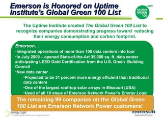 Emerson… Integrated operations of more than 100 data centers into four In July 2009 – opened State-of-the-Art 35,000 sq. ft. data center anticipating LEED Gold Certification from the U.S. Green  Building Council New data center Projected to be 31 percent more energy efficient than traditional data centers One of the largest roof-top solar arrays in Missouri (USA) Used of all 10 steps of Emerson Network Power’s  Energy Logic  Emerson is Honored on Uptime Institute's Global Green 100 List The Uptime Institute created  The Global Green 100 List  to recognize companies demonstrating progress toward  reducing their energy consumption and carbon footprint. The remaining 99 companies on the  Global Green 100 List  are Emerson Network Power customers! 