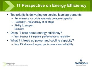 IT Perspective on Energy Efficiency Top priority is delivering on service level agreements Performance - provide adequate compute capacity Reliability - redundancy at all steps Ability to support Security Does IT care about energy efficiency? Yes, but not if it impacts performance & reliability What if it frees up power and cooling capacity? Yes! If it does not impact performance and reliability 