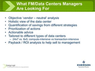 What FM/Data Centers Managers  Are Looking For Objective ‘vendor – neutral’ analysis Holistic view of the data center Quantification of savings from different strategies Prioritization of actions Actionable advice Tailored to different types of data centers 24x7 vs. 8x5; compute-intensive vs transaction-intensive Payback / ROI analysis to help sell to management 